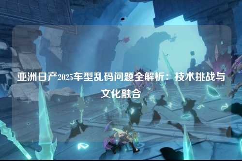 亚洲日产2025车型乱码问题全解析：技术挑战与文化融合