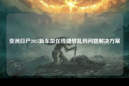 亚洲日产2025新车型在线播放乱码问题解决方案