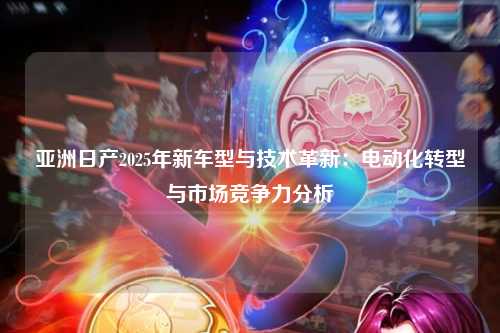 亚洲日产2025年新车型与技术革新：电动化转型与市场竞争力分析