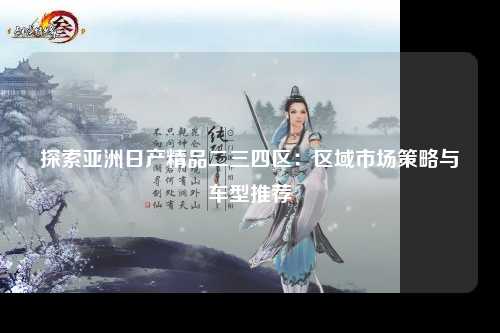 探索亚洲日产精品二三四区：区域市场策略与车型推荐