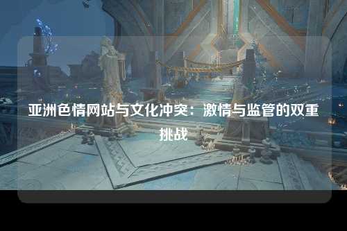 亚洲色情网站与文化冲突：激情与监管的双重挑战