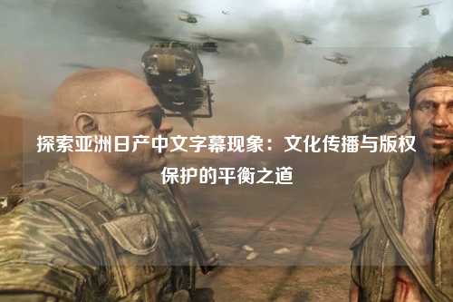 探索亚洲日产中文字幕现象：文化传播与版权保护的平衡之道