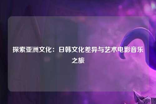 探索亚洲文化：日韩文化差异与艺术电影音乐之旅