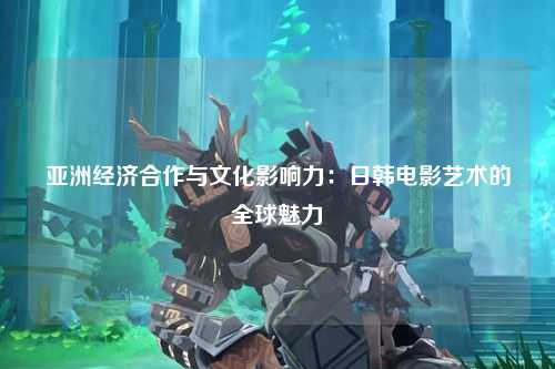 亚洲经济合作与文化影响力：日韩电影艺术的全球魅力