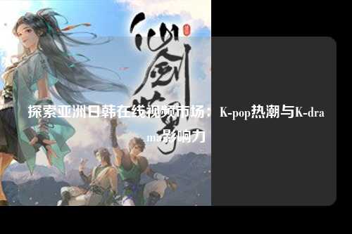 探索亚洲日韩在线视频市场：K-pop热潮与K-drama影响力