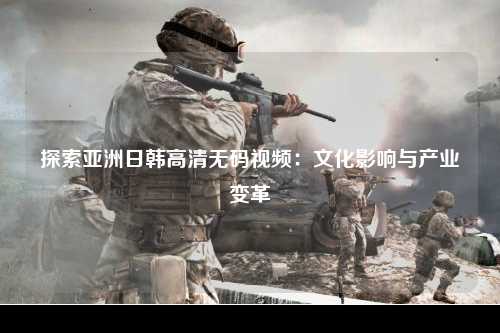 探索亚洲日韩高清无码视频：文化影响与产业变革