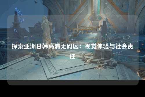 探索亚洲日韩高清无码区：视觉体验与社会责任