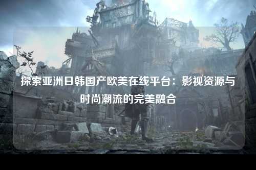 探索亚洲日韩国产欧美在线平台：影视资源与时尚潮流的完美融合