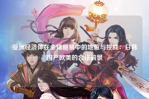 亚洲经济体在全球贸易中的地位与挑战：日韩国产欧美的合作前景