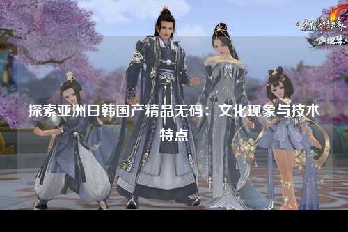探索亚洲日韩国产精品无码：文化现象与技术特点