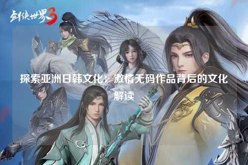 探索亚洲日韩文化：激情无码作品背后的文化解读