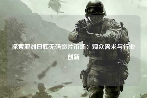 探索亚洲日韩无码影片市场：观众需求与行业创新
