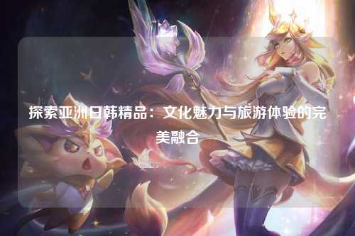 探索亚洲日韩精品：文化魅力与旅游体验的完美融合