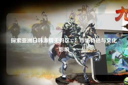 探索亚洲日韩激情无码区37：市场特色与文化影响