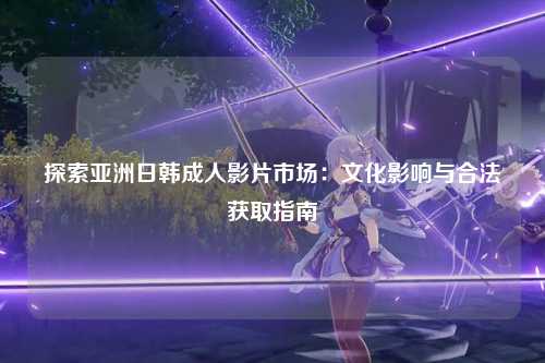 探索亚洲日韩成人影片市场：文化影响与合法获取指南