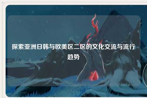 探索亚洲日韩与欧美区二区的文化交流与流行趋势