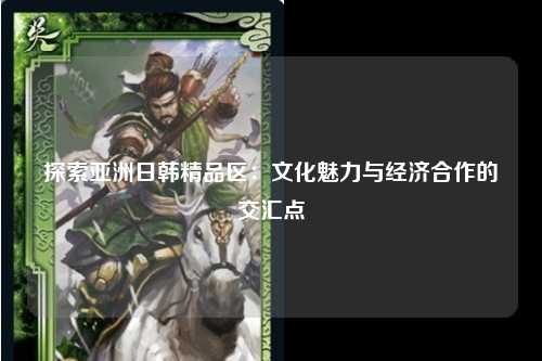 探索亚洲日韩精品区：文化魅力与经济合作的交汇点