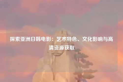 探索亚洲日韩电影：艺术特色、文化影响与高清资源获取