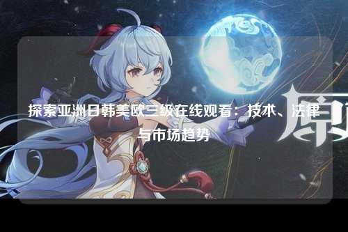 探索亚洲日韩美欧三级在线观看：技术、法律与市场趋势