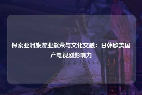 探索亚洲旅游业繁荣与文化交融：日韩欧美国产电视剧影响力