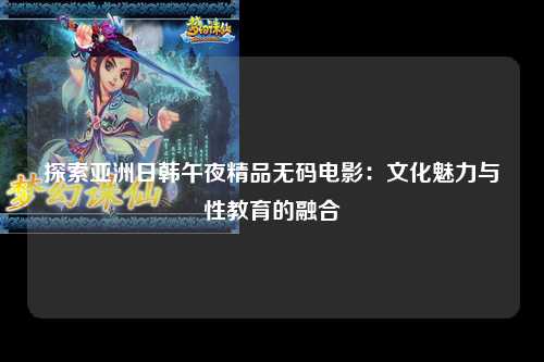 探索亚洲日韩午夜精品无码电影：文化魅力与性教育的融合