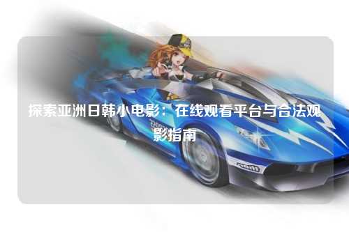 探索亚洲日韩小电影：在线观看平台与合法观影指南