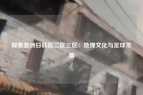探索亚洲日韩区二区三区：地理文化与足球发展