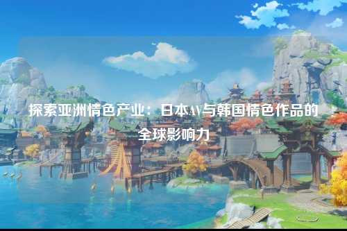 探索亚洲情色产业：日本AV与韩国情色作品的全球影响力