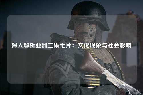 深入解析亚洲三集毛片：文化现象与社会影响