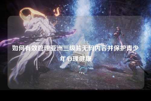 如何有效管理亚洲三级片无码内容并保护青少年心理健康