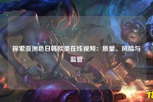 探索亚洲色日韩欧美在线视频：质量、风险与监管