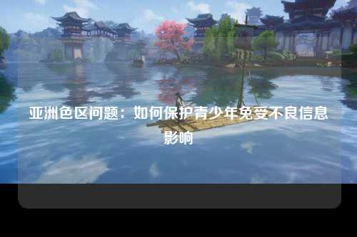 亚洲色区问题：如何保护青少年免受不良信息影响