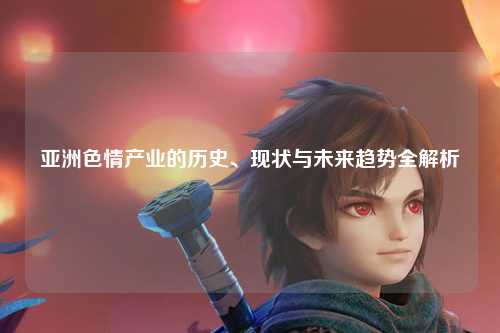 亚洲色情产业的历史、现状与未来趋势全解析