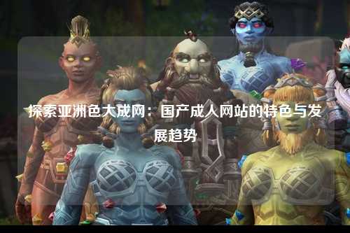 探索亚洲色大成网：国产成人网站的特色与发展趋势