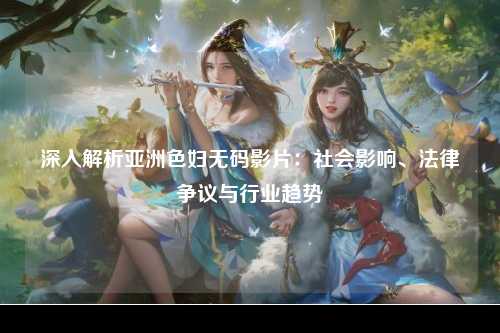 深入解析亚洲色妇无码影片：社会影响、法律争议与行业趋势