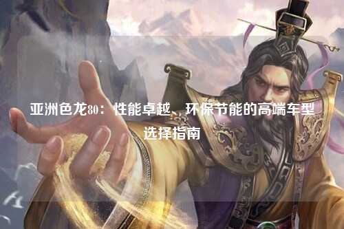 亚洲色龙80：性能卓越、环保节能的高端车型选择指南