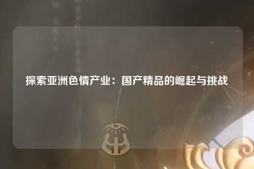 探索亚洲色情产业：国产精品的崛起与挑战