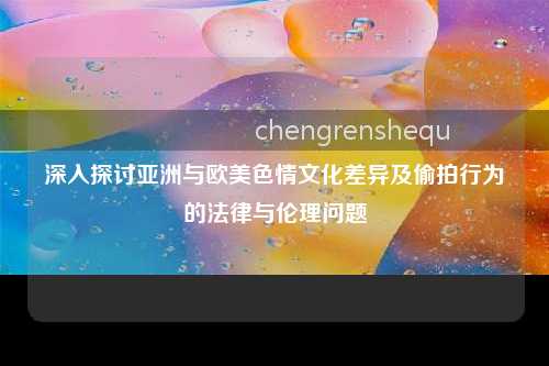 深入探讨亚洲与欧美色情文化差异及偷拍行为的法律与伦理问题