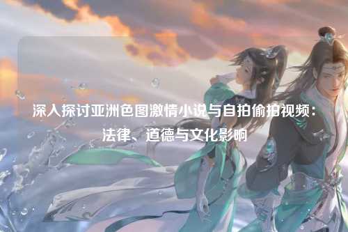 深入探讨亚洲色图激情小说与自拍偷拍视频：法律、道德与文化影响