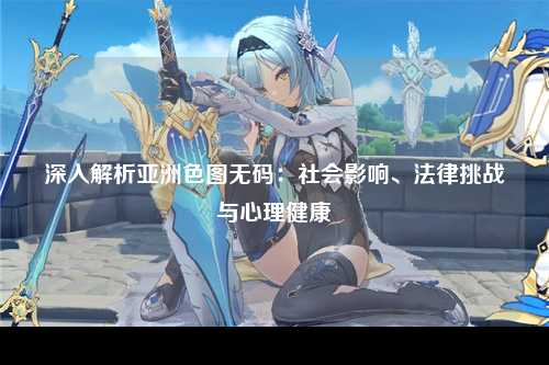 深入解析亚洲色图无码：社会影响、法律挑战与心理健康