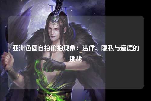 亚洲色图自拍偷拍现象：法律、隐私与道德的挑战