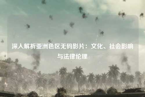 深入解析亚洲色区无码影片：文化、社会影响与法律伦理